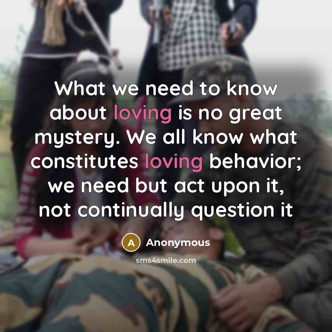 “What we need to know about loving is no great mystery. We all know what constitutes loving behavior; we need but act upon it, not continually question it” quote by Anonymous