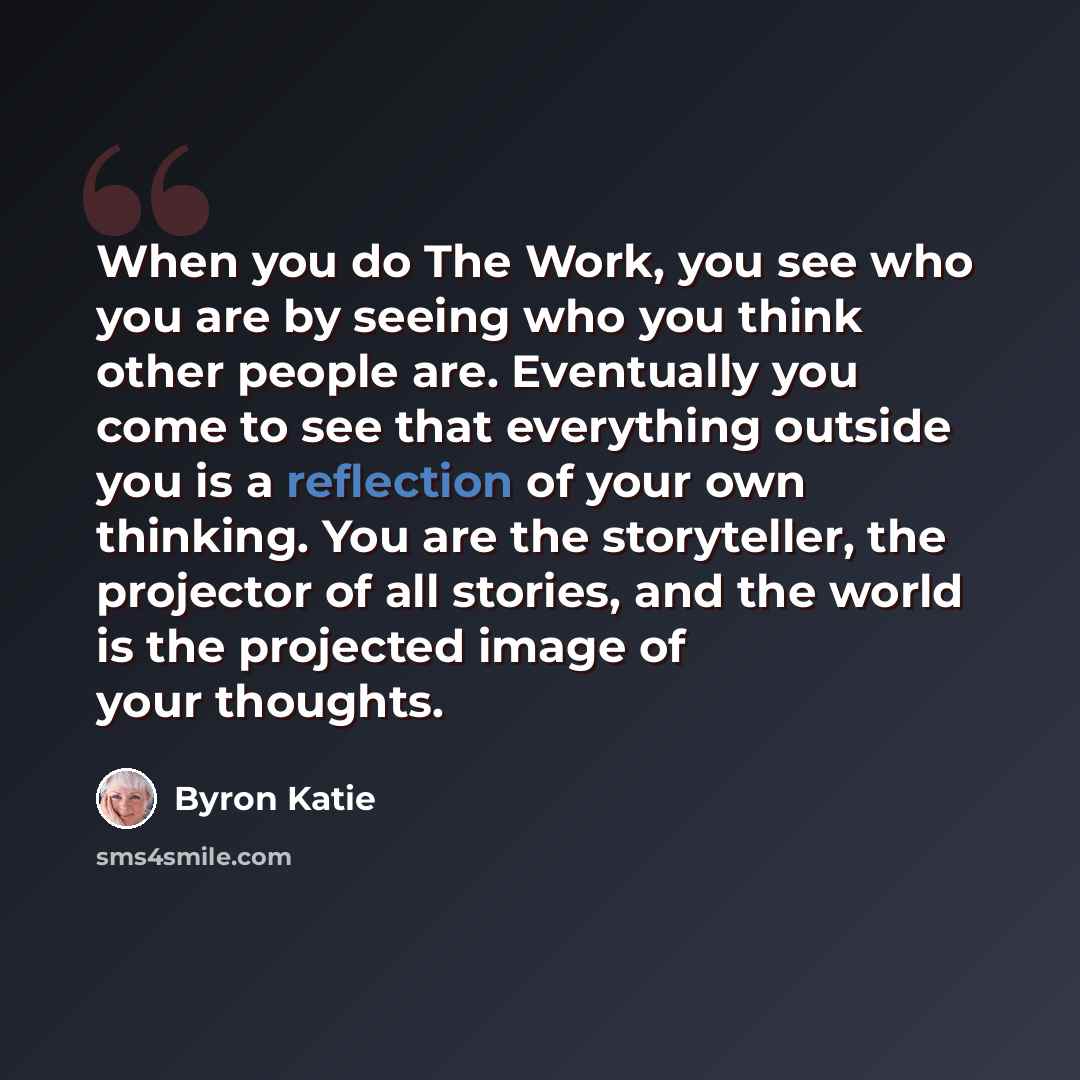 “When you do The Work, you see who you are by seeing who you think other people are. Eventually you come to see that everything outside you is a reflection of your own thinking. You are the storyteller, the projector of all stories, and the world is the projected image of your thoughts.” quote by Byron Katie