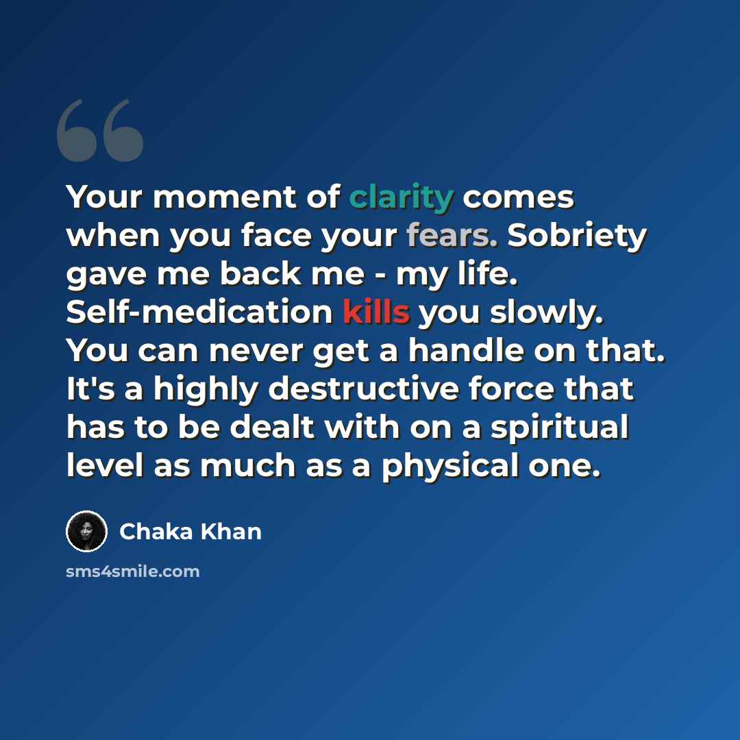“Your moment of clarity comes when you face your fears. Sobriety gave me back me - my life. Self-medication kills you slowly. You can never get a handle on that. It's a highly destructive force that has to be dealt with on a spiritual level as much as a physical one.” quote by Chaka Khan