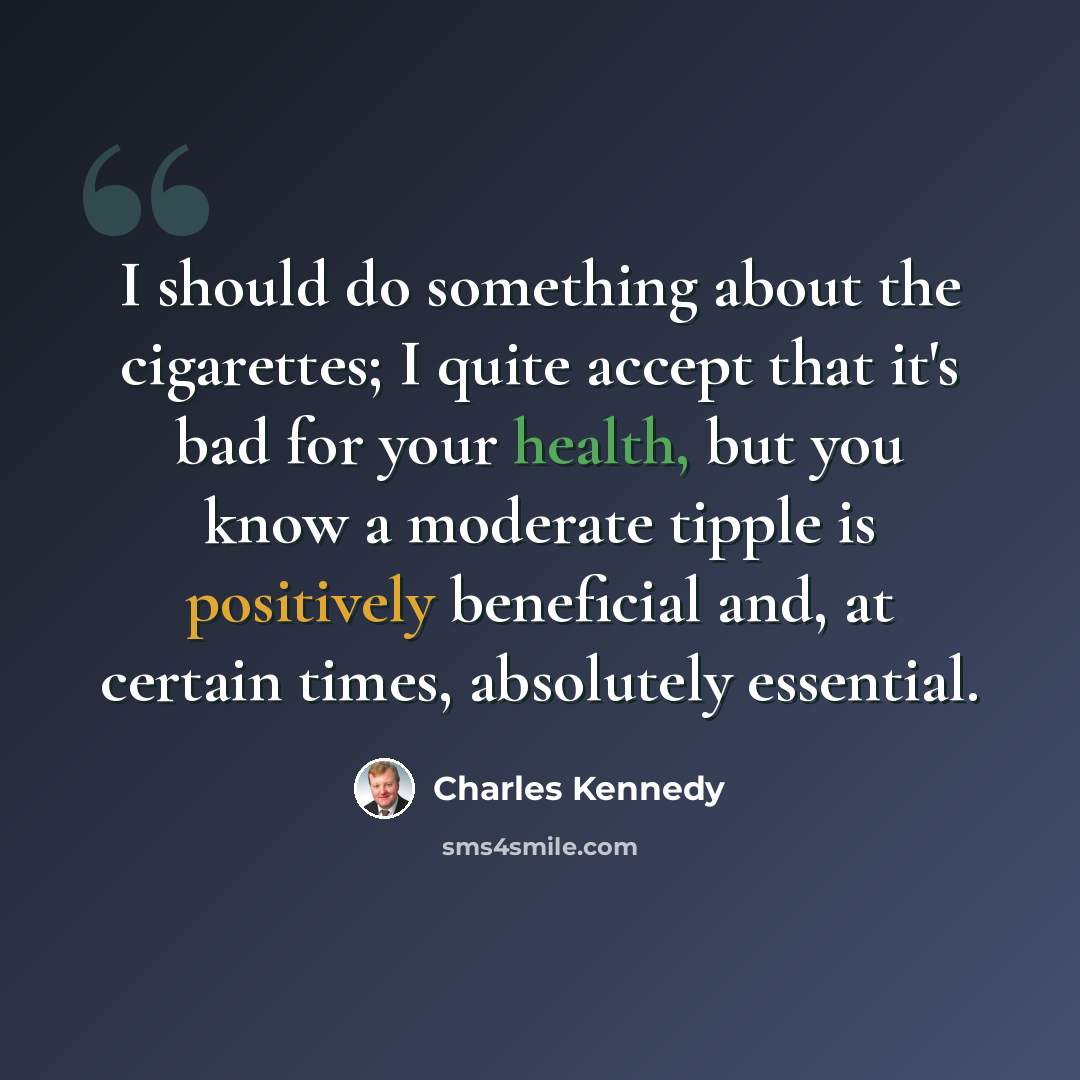 “I should do something about the cigarettes; I quite accept that it's bad for your health, but you know a moderate tipple is positively beneficial and, at certain times, absolutely essential.” quote by Charles Kennedy