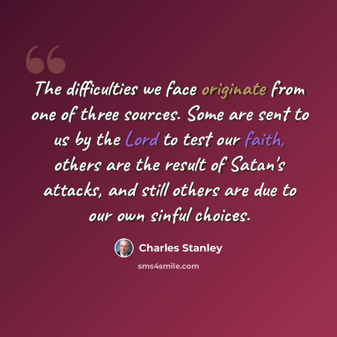 “The difficulties we face originate from one of three sources. Some are sent to us by the Lord to test our faith, others are the result of Satan's attacks, and still others are due to our own sinful choices.” quote by Charles Stanley