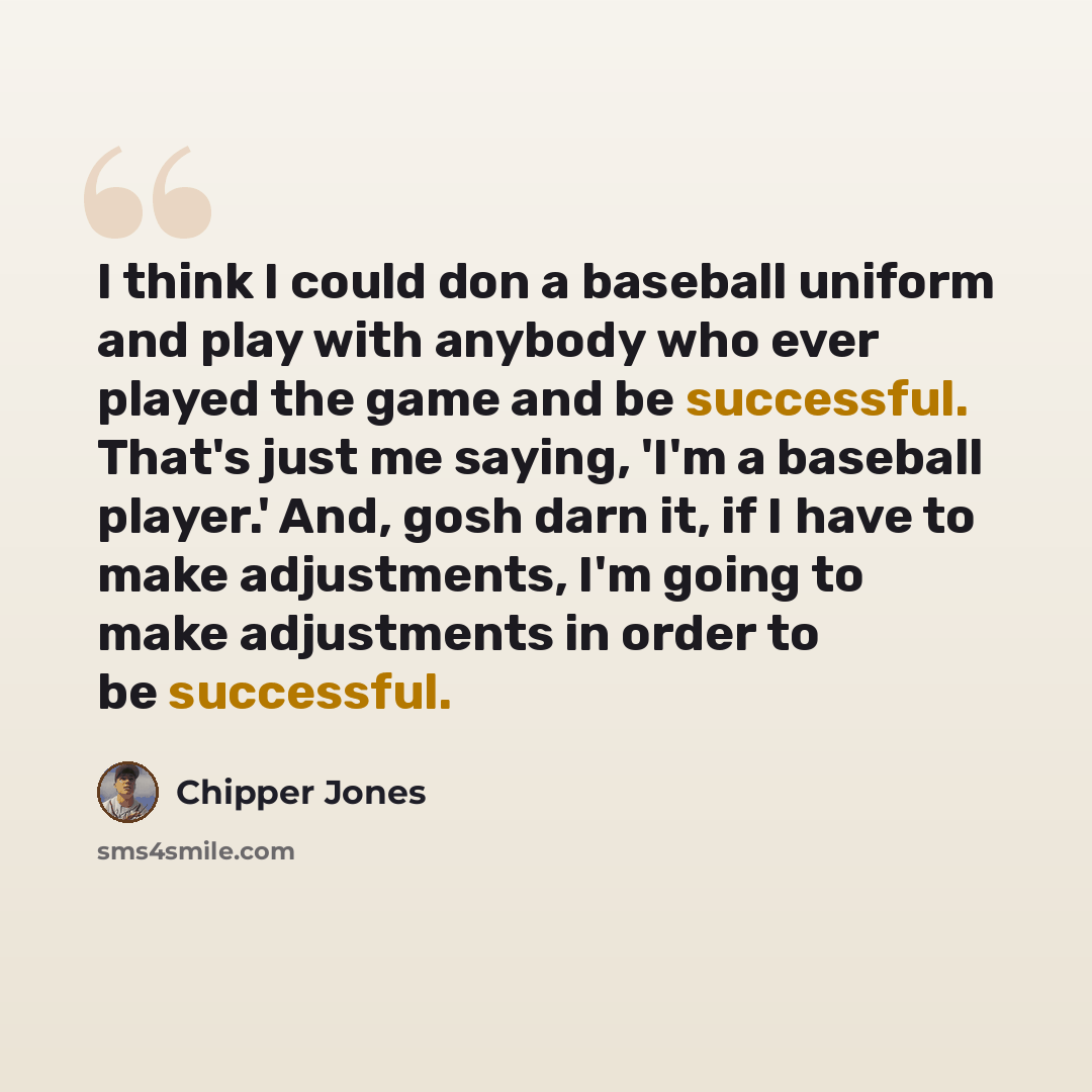 “I think I could don a baseball uniform and play with anybody who ever played the game and be successful. That's just me saying, 'I'm a baseball player.' And, gosh darn it, if I have to make adjustments, I'm going to make adjustments in order to be successful.” quote by Chipper Jones