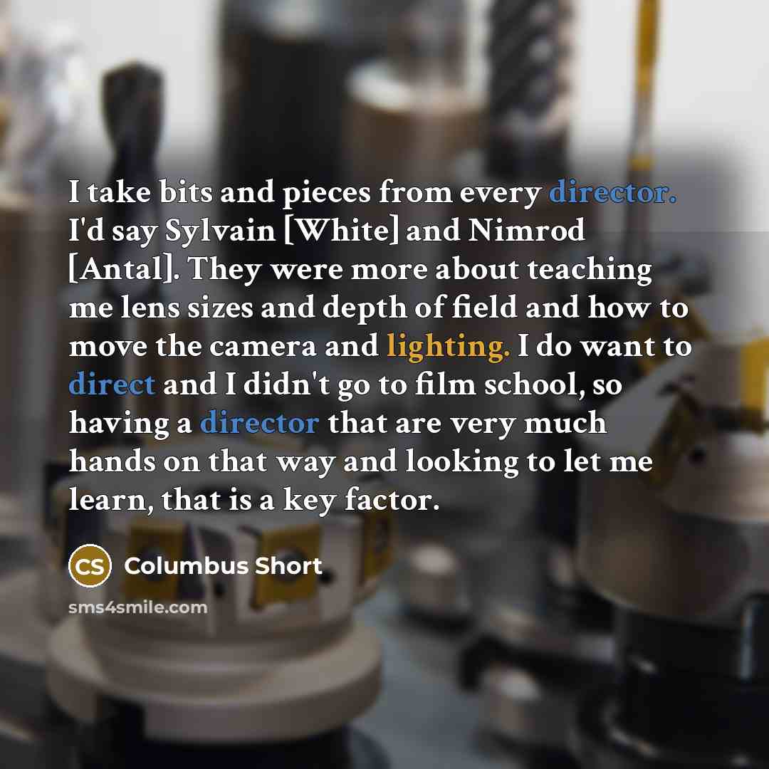 “I take bits and pieces from every director. I'd say Sylvain [White] and Nimrod [Antal]. They were more about teaching me lens sizes and depth of field and how to move the camera and lighting. I do want to direct and I didn't go to film school, so having a director that are very much hands on that…” quote by Columbus Short