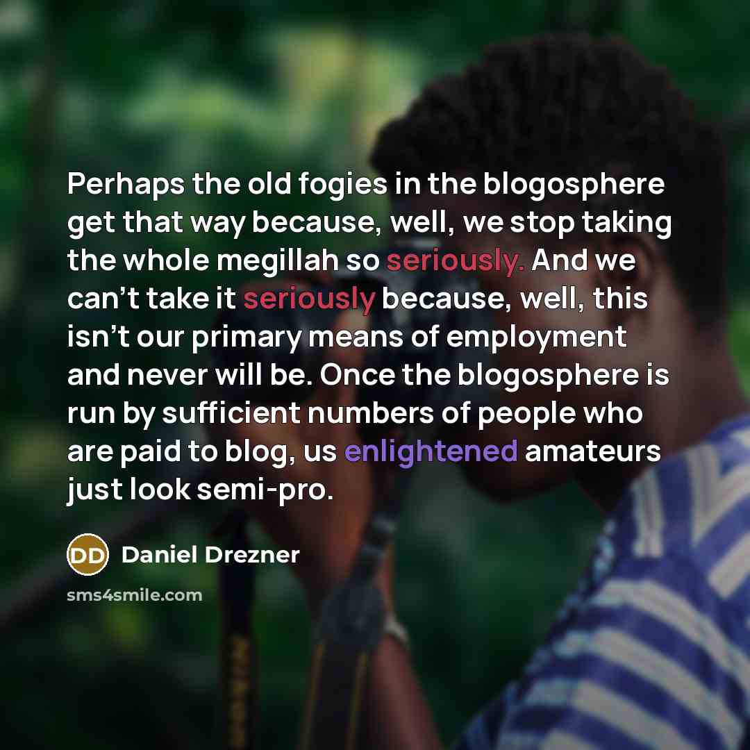 “Perhaps the old fogies in the blogosphere get that way because, well, we stop taking the whole megillah so seriously. And we can't take it seriously because, well, this isn't our primary means of employment and never will be. Once the blogosphere is run by sufficient numbers of people who are paid…” quote by Daniel Drezner