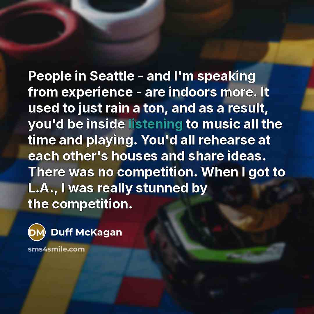 “People in Seattle - and I'm speaking from experience - are indoors more. It used to just rain a ton, and as a result, you'd be inside listening to music all the time and playing. You'd all rehearse at each other's houses and share ideas. There was no competition. When I got to L.A., I was really…” quote by Duff McKagan