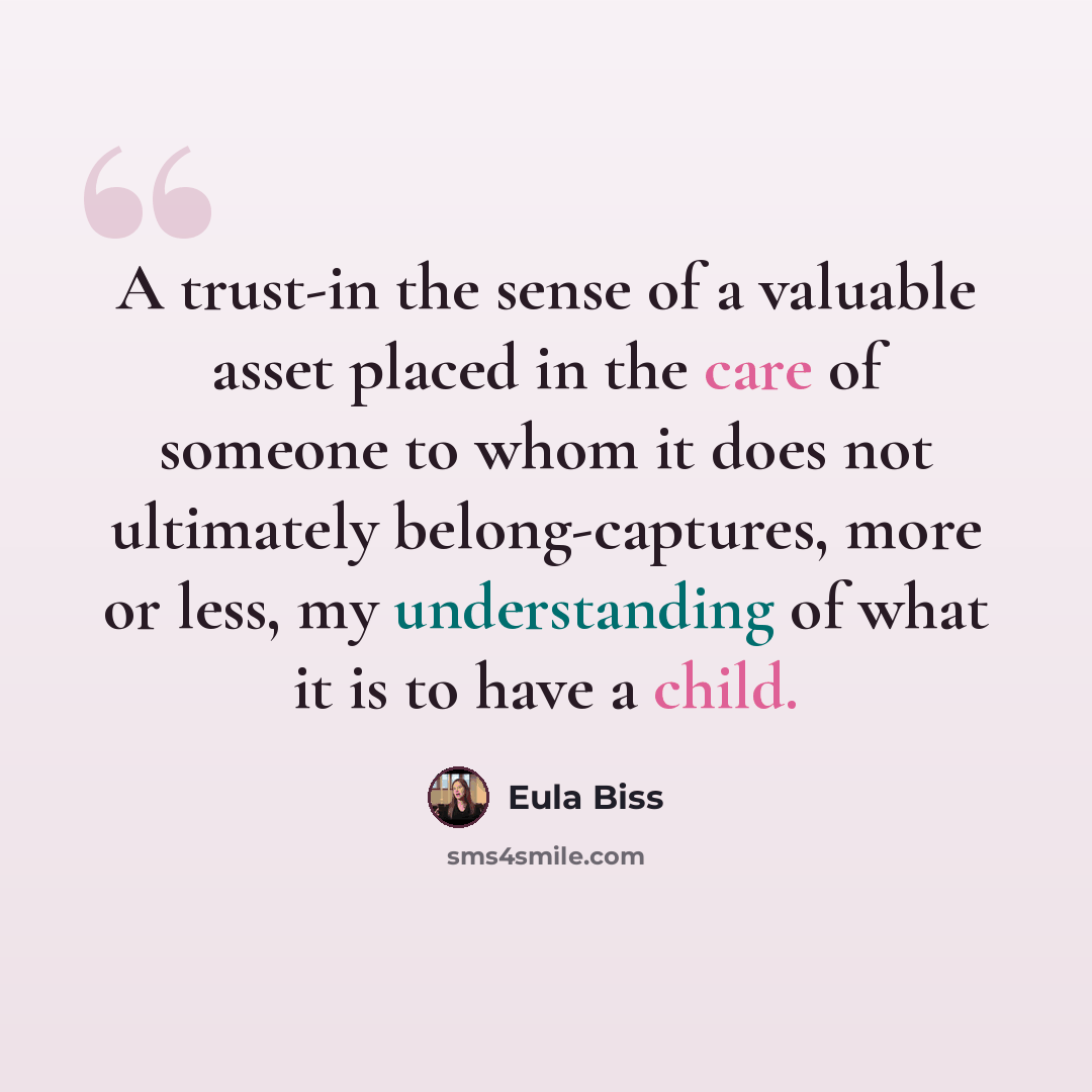 “A trust-in the sense of a valuable asset placed in the care of someone to whom it does not ultimately belong-captures, more or less, my understanding of what it is to have a child.” quote by Eula Biss