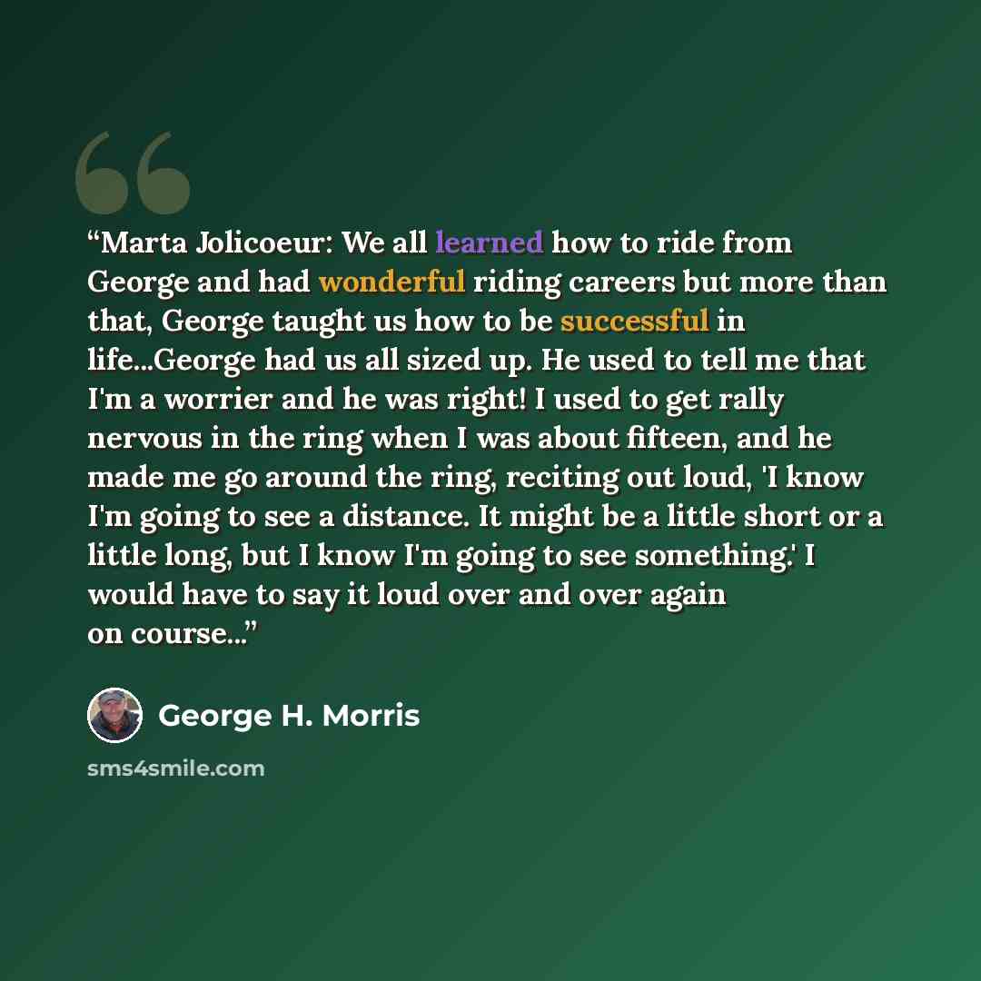“Marta Jolicoeur: We all learned how to ride from George and had wonderful riding careers but more than that, George taught us how to be successful in life...George had us all sized up. He used to tell me that I'm a worrier and he was right! I used to get rally nervous in the ring when I was about…” quote by George H. Morris