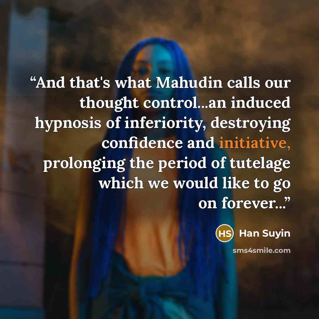 “And that's what Mahudin calls our thought control...an induced hypnosis of inferiority, destroying confidence and initiative, prolonging the period of tutelage which we would like to go on forever...” quote by Han Suyin