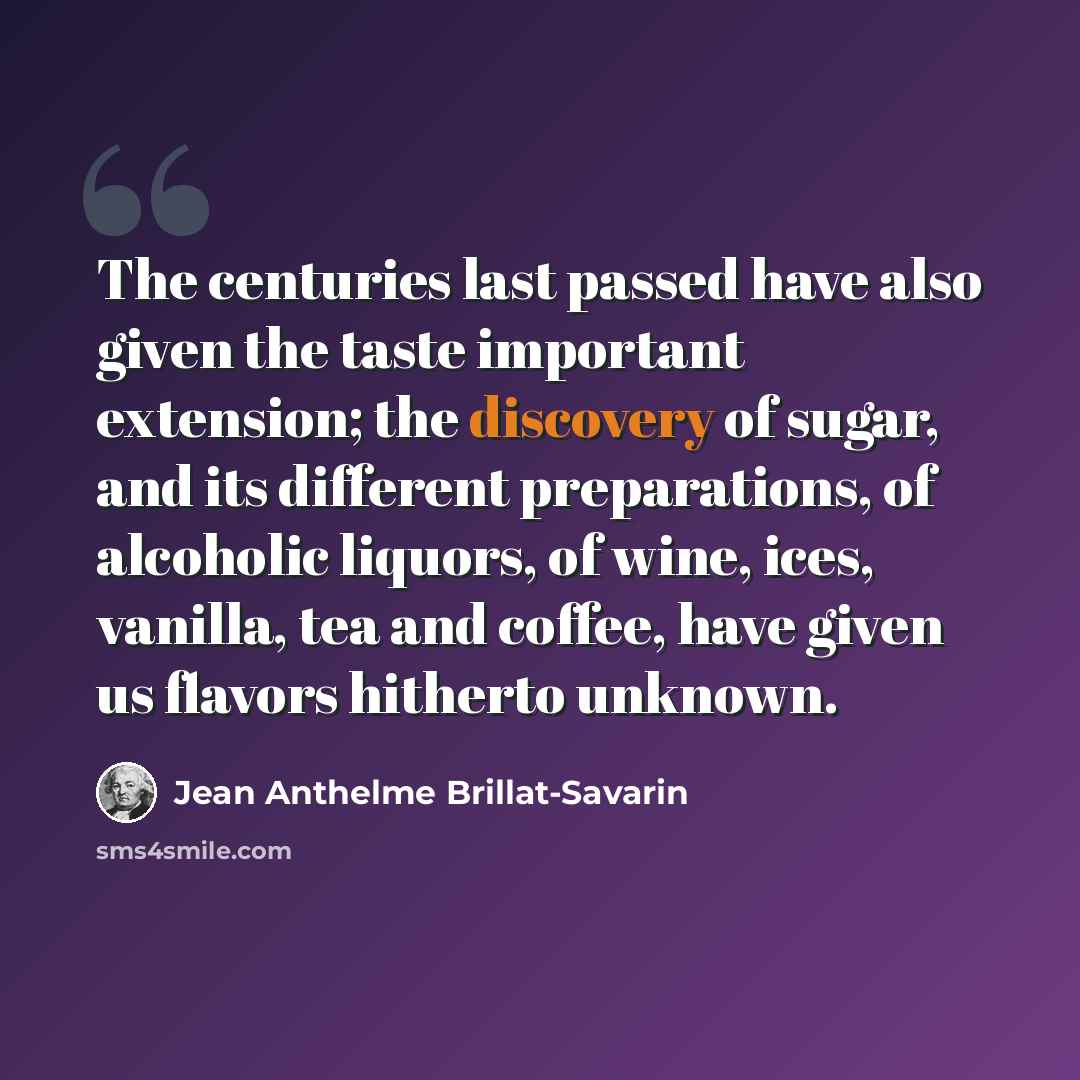 “The centuries last passed have also given the taste important extension; the discovery of sugar, and its different preparations, of alcoholic liquors, of wine, ices, vanilla, tea and coffee, have given us flavors hitherto unknown.” quote by Jean Anthelme Brillat-Savarin
