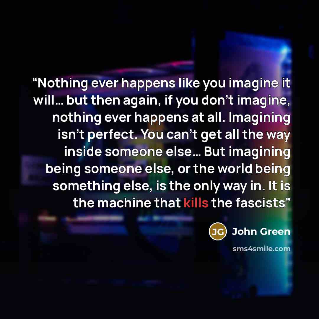 “Nothing ever happens like you imagine it will… but then again, if you don’t imagine, nothing ever happens at all. Imagining isn’t perfect. You can’t get all the way inside someone else… But imagining being someone else, or the world being something else, is the only way in. It is the machine that…” quote by John Green
