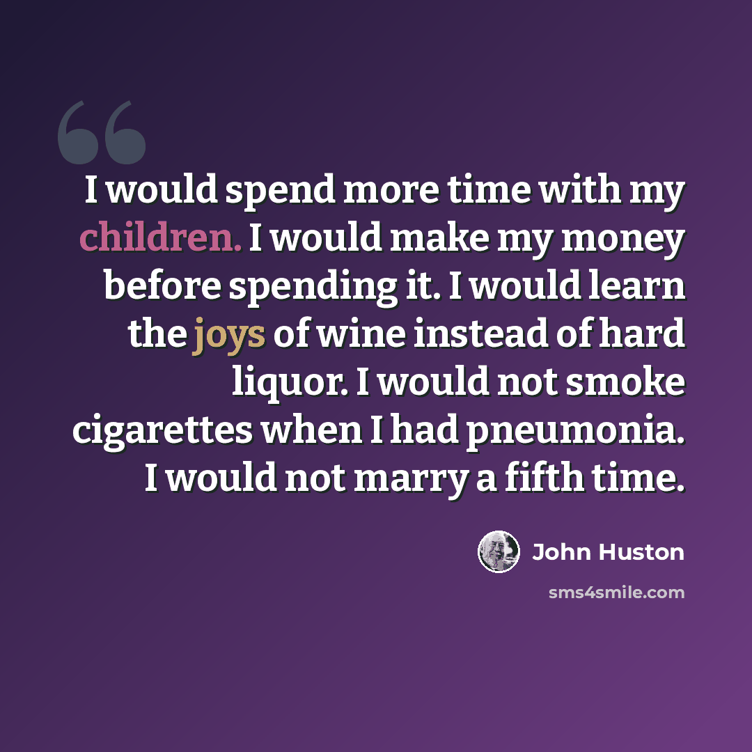 “I would spend more time with my children. I would make my money before spending it. I would learn the joys of wine instead of hard liquor. I would not smoke cigarettes when I had pneumonia. I would not marry a fifth time.” quote by John Huston