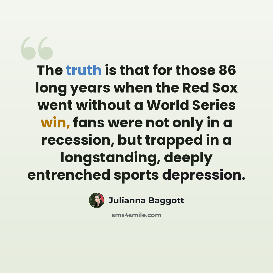 “The truth is that for those 86 long years when the Red Sox went without a World Series win, fans were not only in a recession, but trapped in a longstanding, deeply entrenched sports depression.” quote by Julianna Baggott