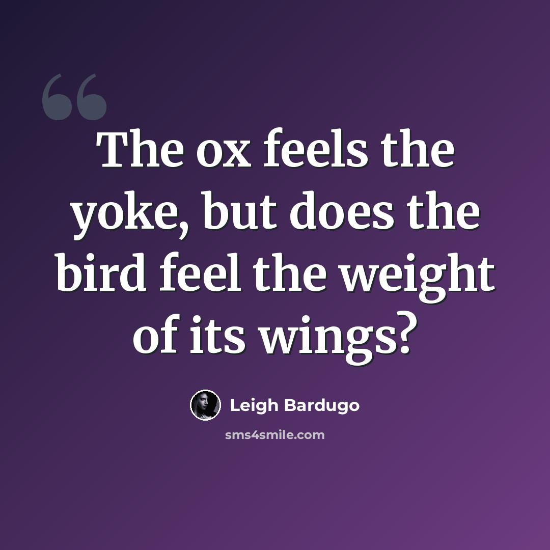 “The ox feels the yoke, but does the bird feel the weight of its wings?” quote by Leigh Bardugo
