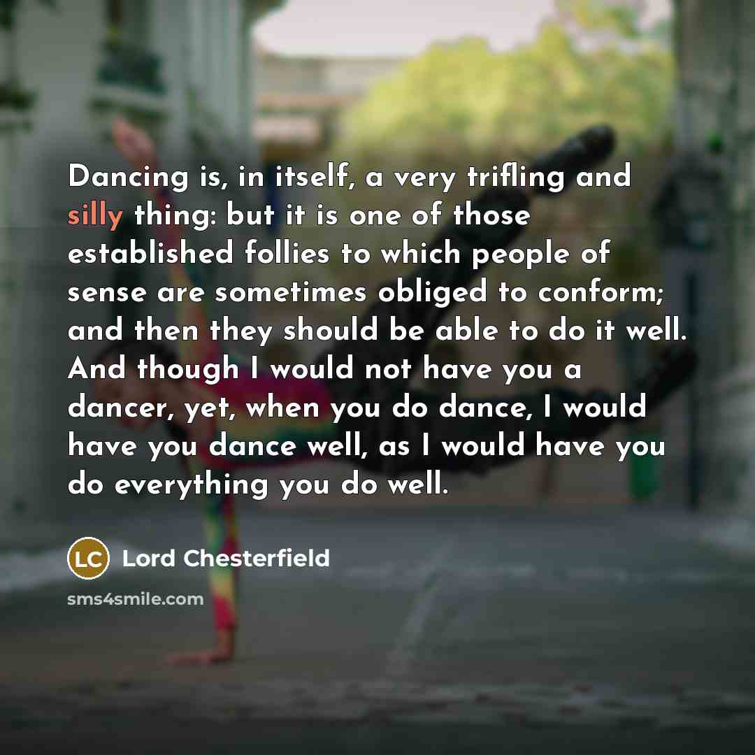 “Dancing is, in itself, a very trifling and silly thing: but it is one of those established follies to which people of sense are sometimes obliged to conform; and then they should be able to do it well. And though I would not have you a dancer, yet, when you do dance, I would have you dance well…” quote by Lord Chesterfield