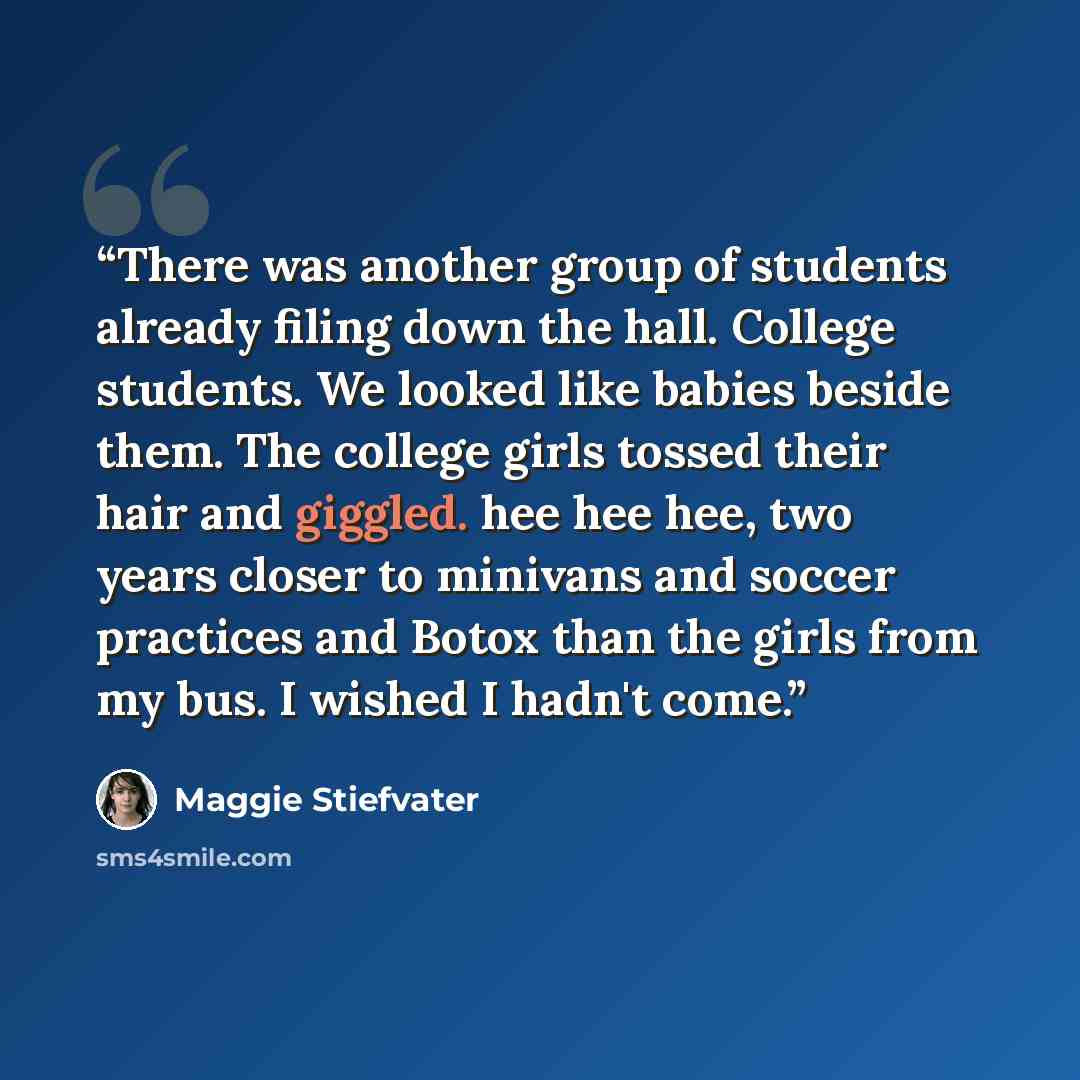 “There was another group of students already filing down the hall. College students. We looked like babies beside them. The college girls tossed their hair and giggled. hee hee hee, two years closer to minivans and soccer practices and Botox than the girls from my bus. I wished I hadn't come.” quote by Maggie Stiefvater