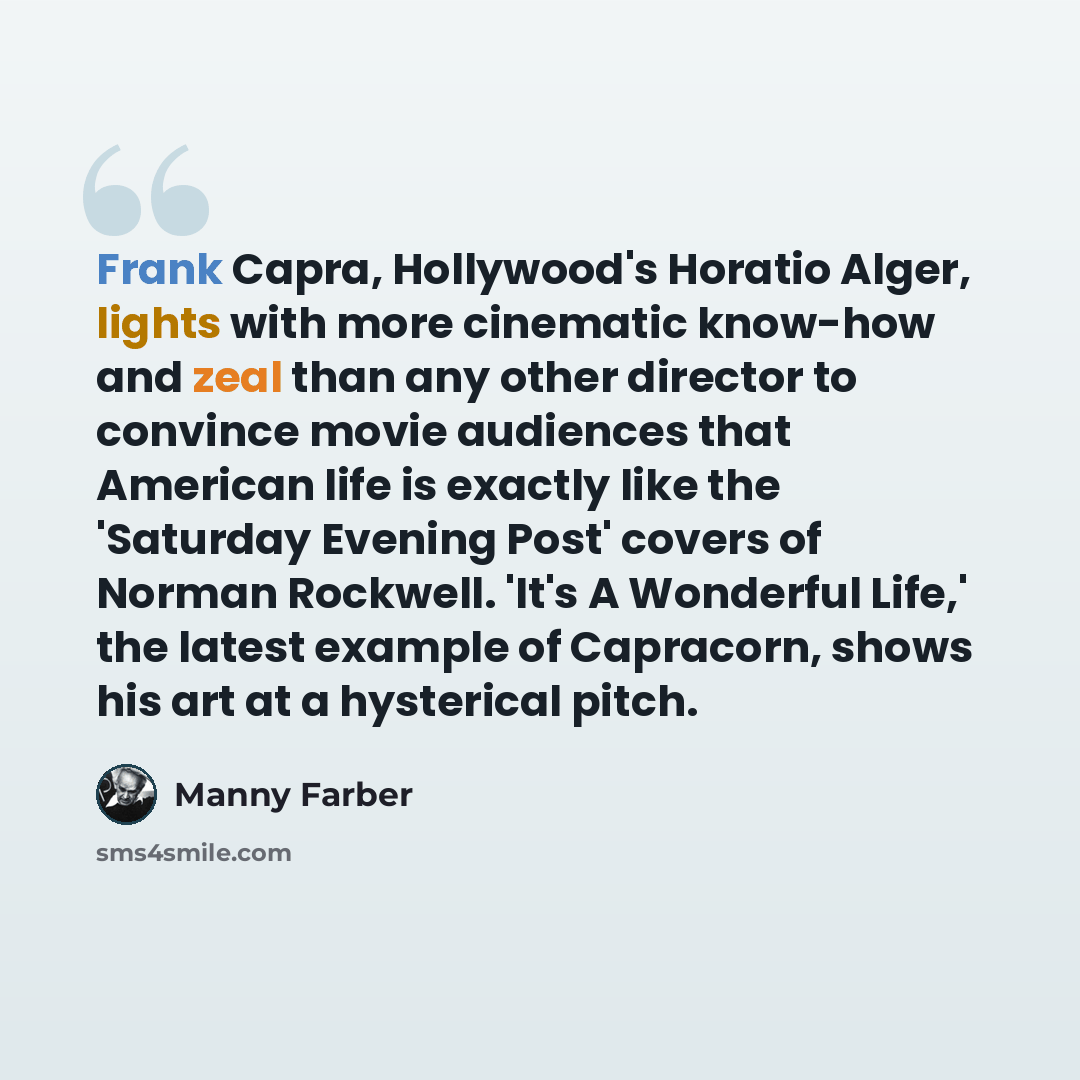 “Frank Capra, Hollywood's Horatio Alger, lights with more cinematic know-how and zeal than any other director to convince movie audiences that American life is exactly like the 'Saturday Evening Post' covers of Norman Rockwell. 'It's A Wonderful Life,' the latest example of Capracorn, shows his art…” quote by Manny Farber