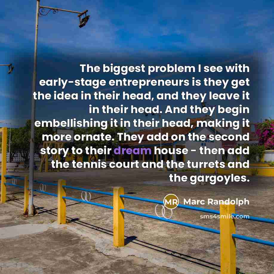 “The biggest problem I see with early-stage entrepreneurs is they get the idea in their head, and they leave it in their head. And they begin embellishing it in their head, making it more ornate. They add on the second story to their dream house - then add the tennis court and the turrets and the…” quote by Marc Randolph