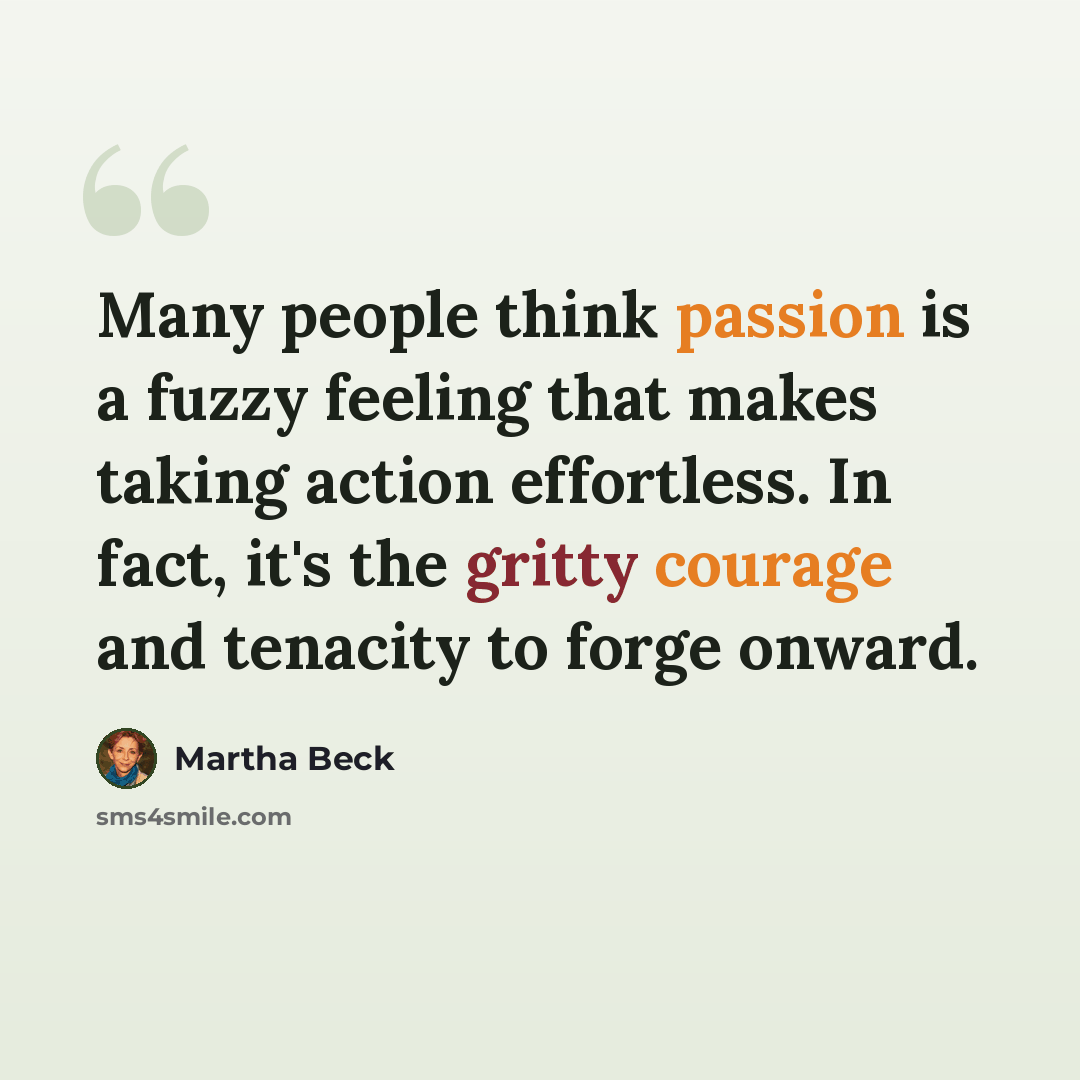 “Many people think passion is a fuzzy feeling that makes taking action effortless. In fact, it's the gritty courage and tenacity to forge onward.” quote by Martha Beck