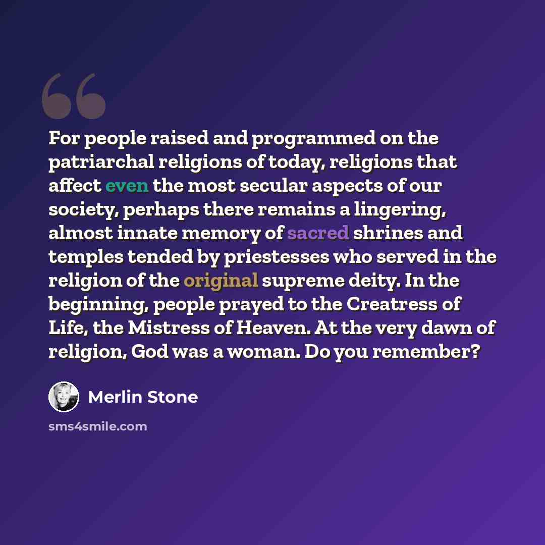 “For people raised and programmed on the patriarchal religions of today, religions that affect even the most secular aspects of our society, perhaps there remains a lingering, almost innate memory of sacred shrines and temples tended by priestesses who served in the religion of the original supreme…” quote by Merlin Stone