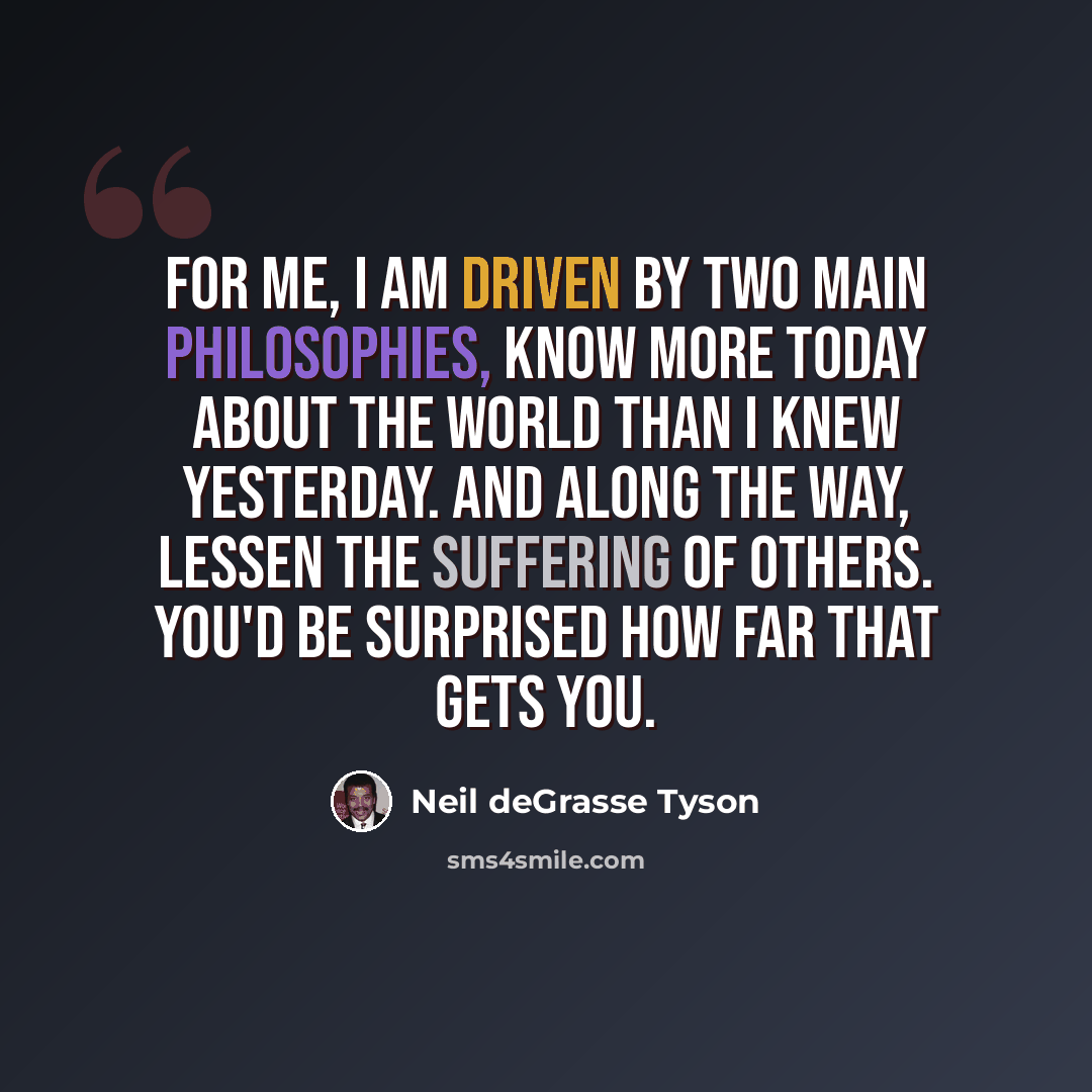 “For me, I am driven by two main philosophies, know more today about the world than I knew yesterday. And along the way, lessen the suffering of others. You'd be surprised how far that gets you.” quote by Neil deGrasse Tyson
