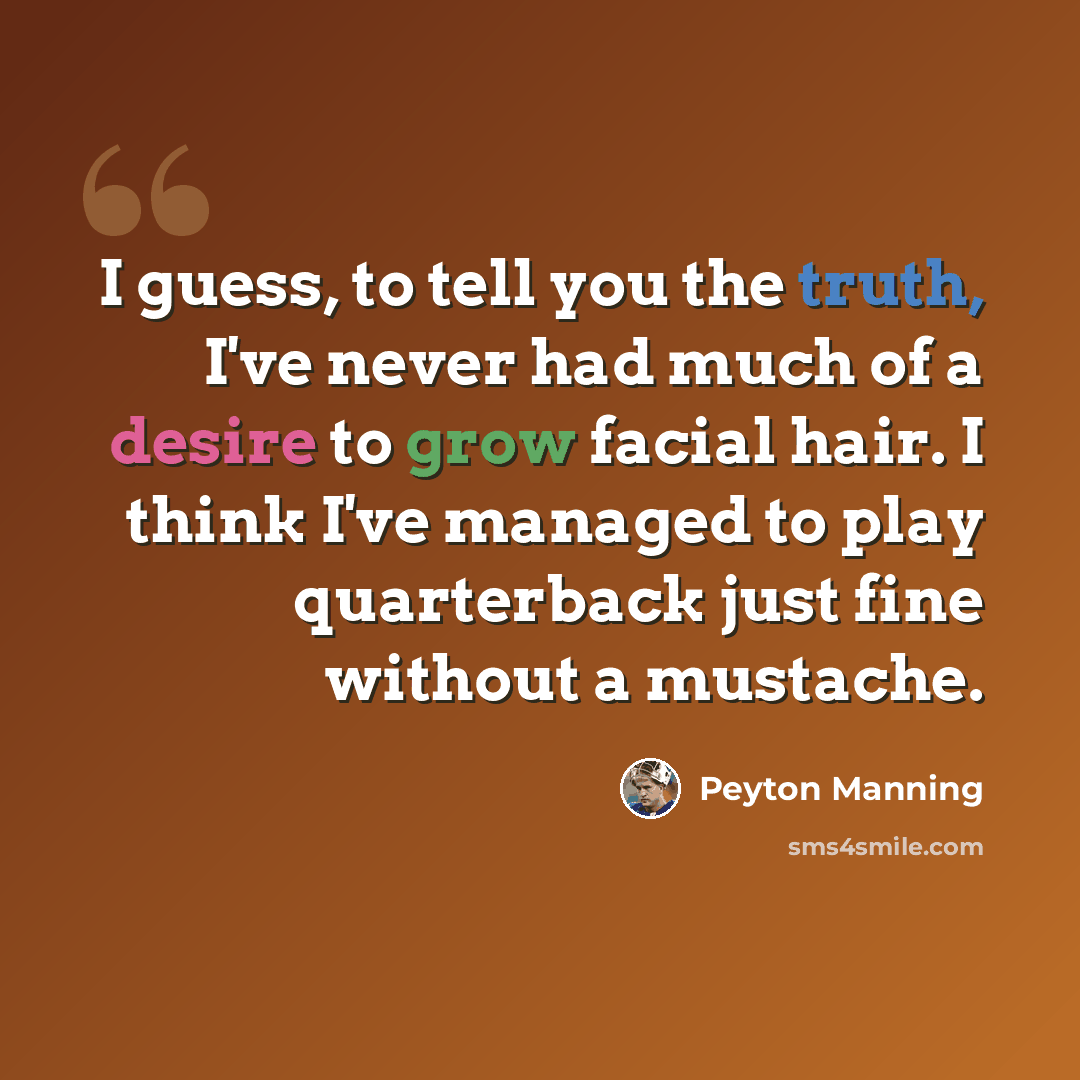 “I guess, to tell you the truth, I've never had much of a desire to grow facial hair. I think I've managed to play quarterback just fine without a mustache.” quote by Peyton Manning