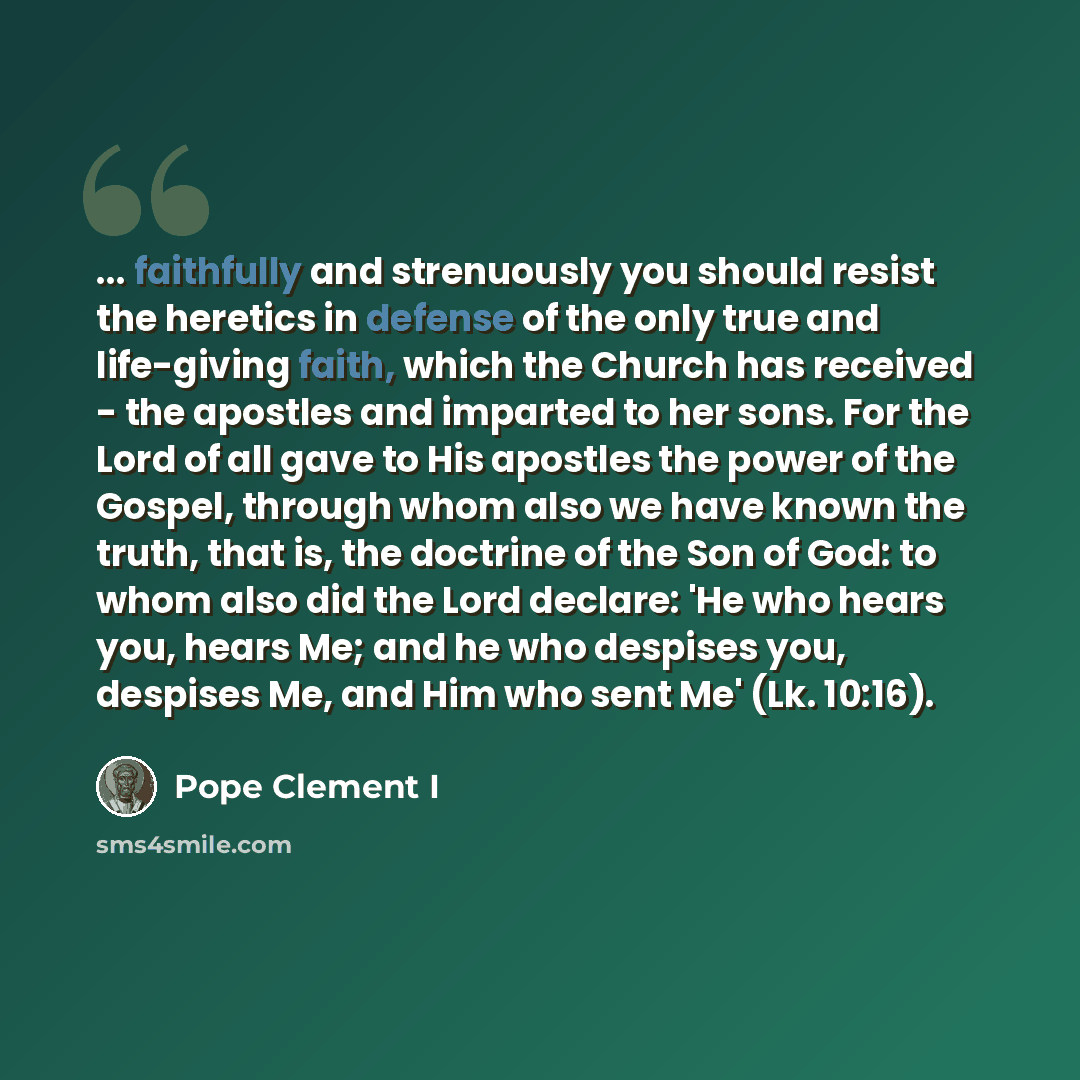 “... faithfully and strenuously you should resist the heretics in defense of the only true and life-giving faith, which the Church has received - the apostles and imparted to her sons. For the Lord of all gave to His apostles the power of the Gospel, through whom also we have known the truth, that…” quote by Pope Clement I