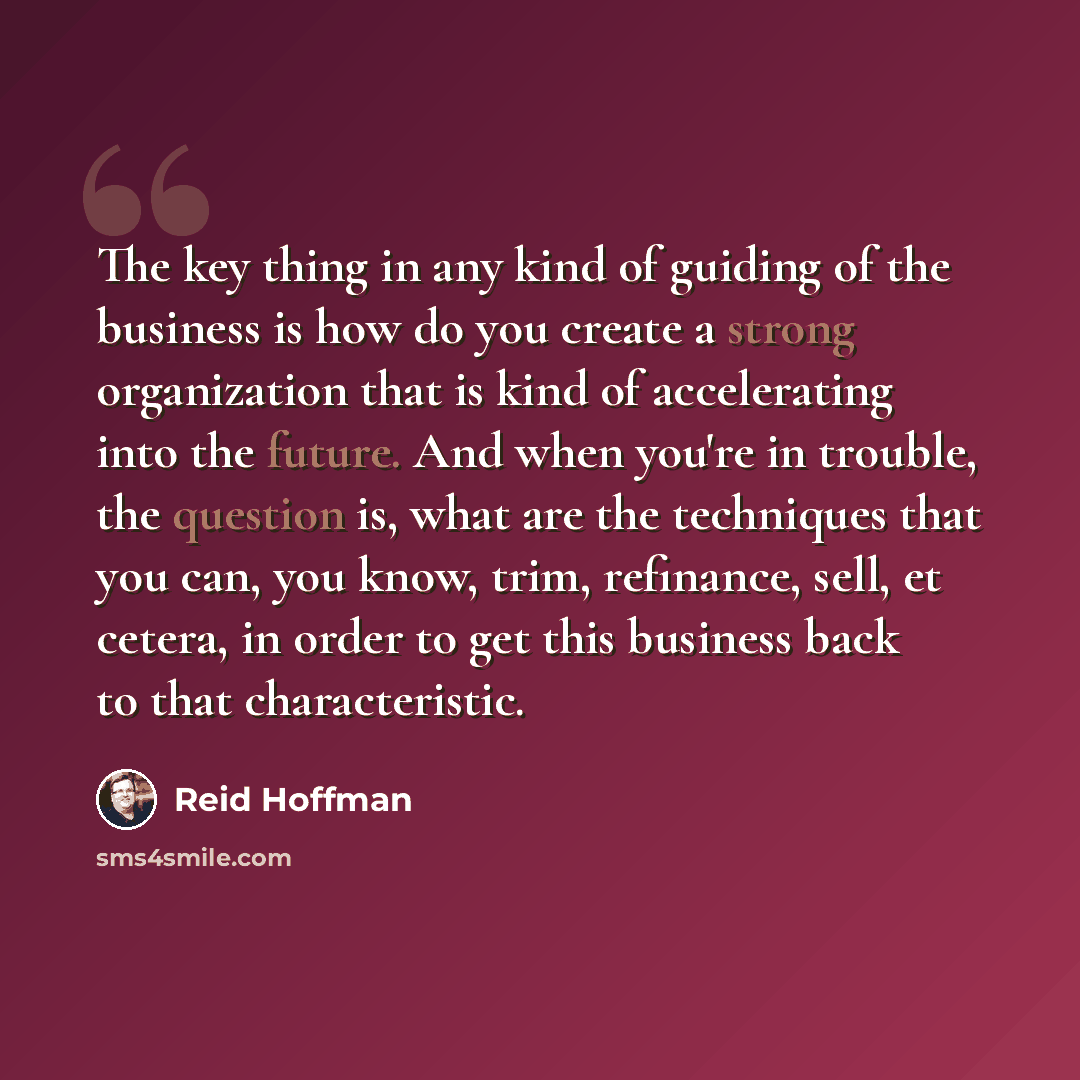 “The key thing in any kind of guiding of the business is how do you create a strong organization that is kind of accelerating into the future. And when you're in trouble, the question is, what are the techniques that you can, you know, trim, refinance, sell, et cetera, in order to get this business…” quote by Reid Hoffman