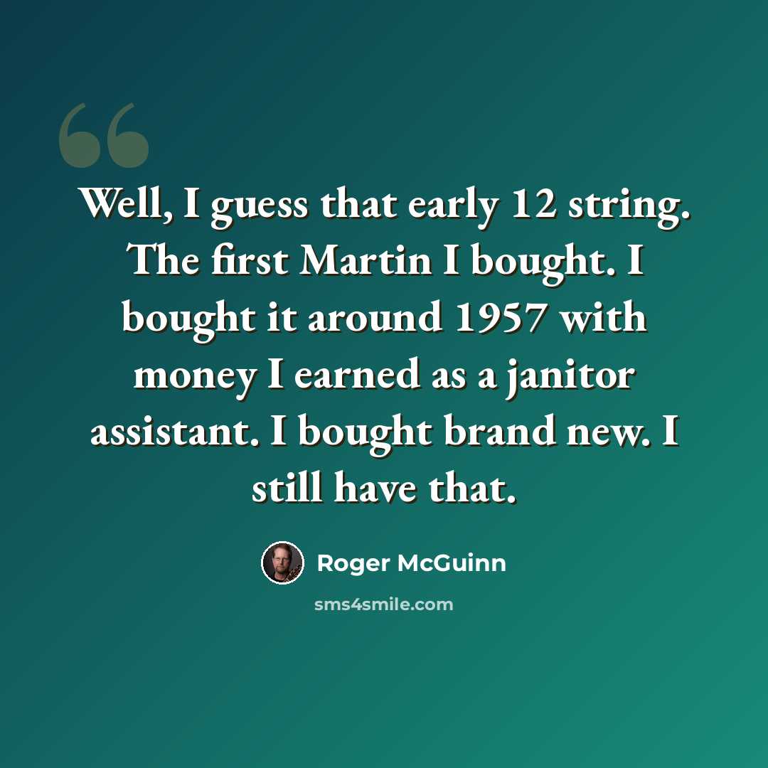 “Well, I guess that early 12 string. The first Martin I bought. I bought it around 1957 with money I earned as a janitor assistant. I bought brand new. I still have that.” quote by Roger McGuinn
