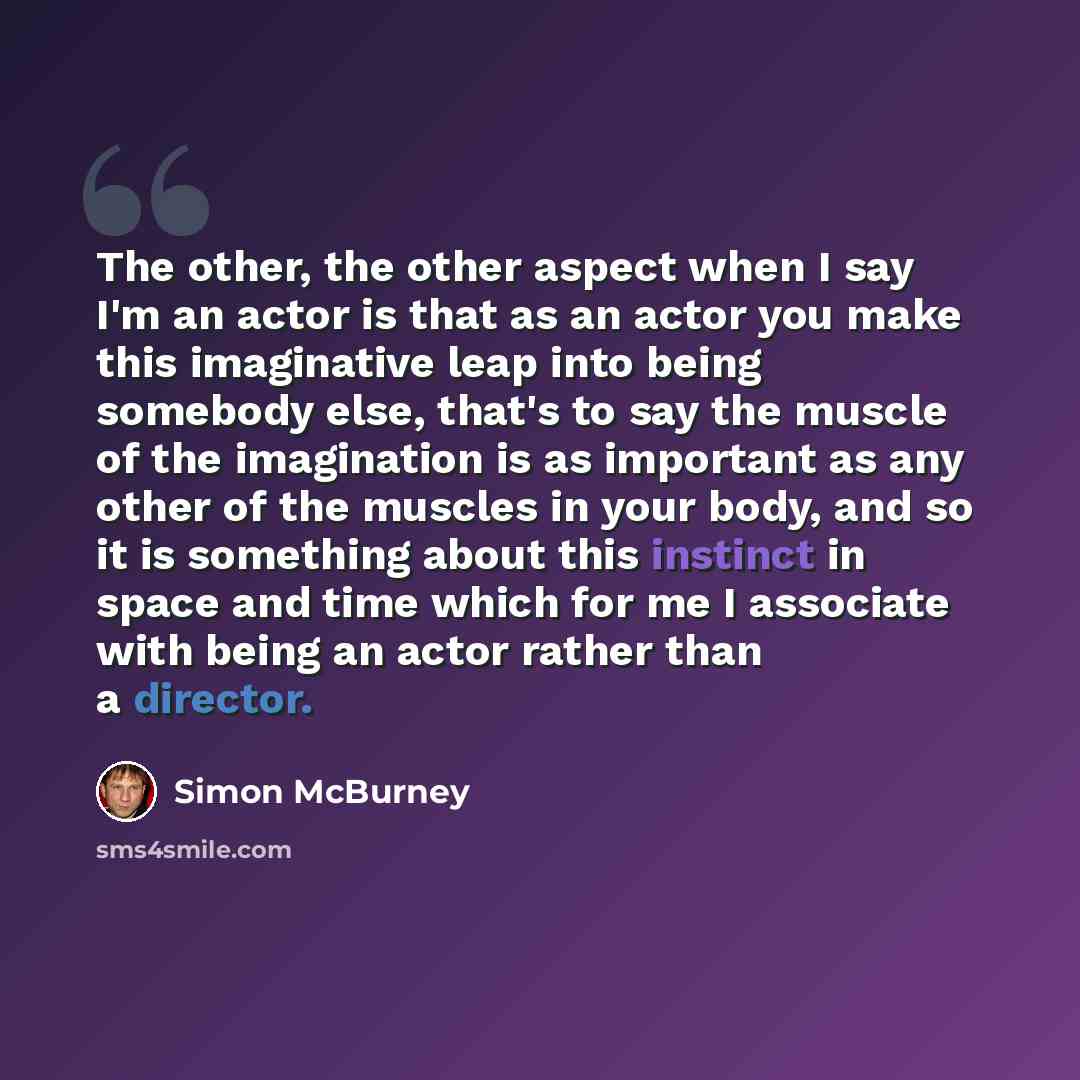 “The other, the other aspect when I say I'm an actor is that as an actor you make this imaginative leap into being somebody else, that's to say the muscle of the imagination is as important as any other of the muscles in your body, and so it is something about this instinct in space and time which…” quote by Simon McBurney