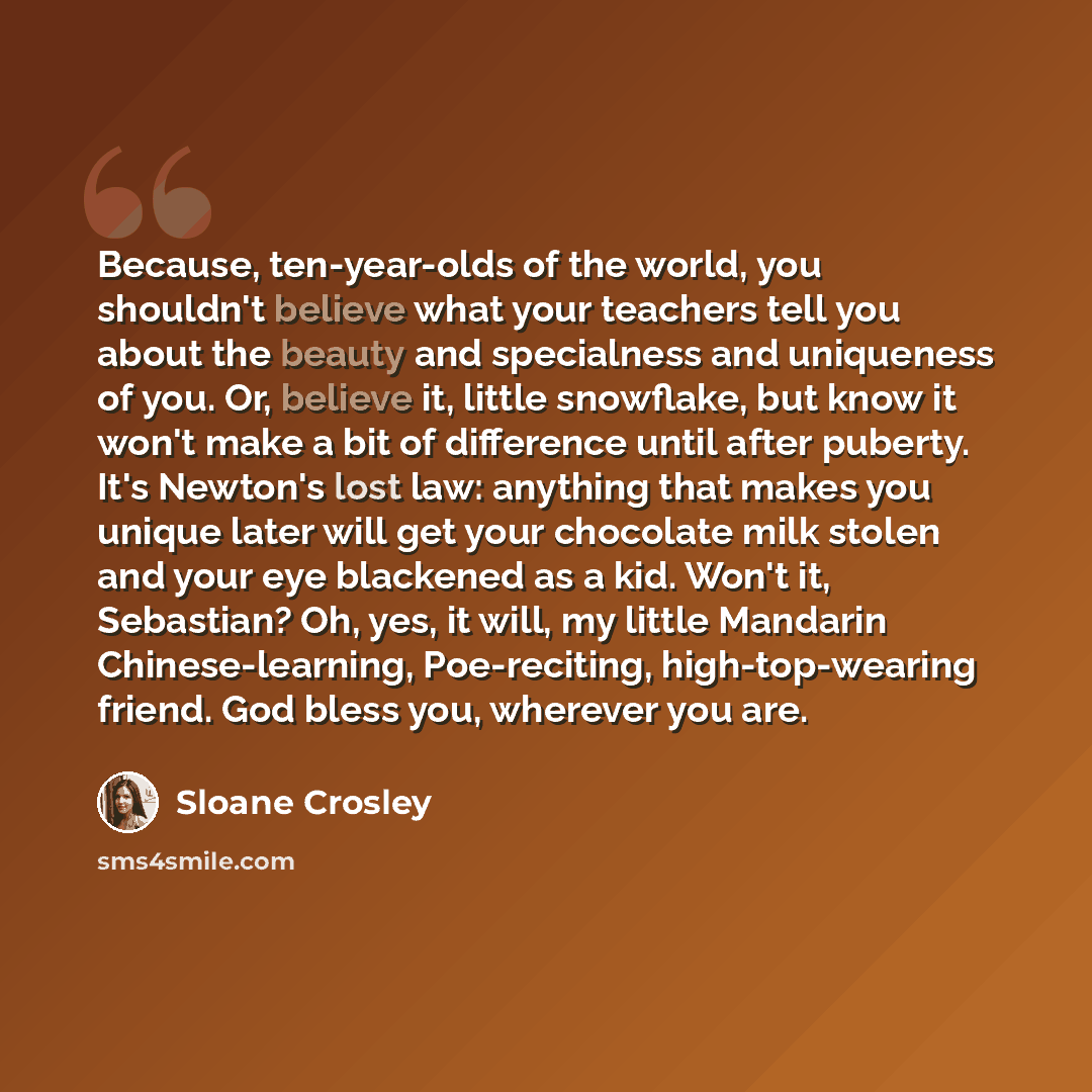 “Because, ten-year-olds of the world, you shouldn't believe what your teachers tell you about the beauty and specialness and uniqueness of you. Or, believe it, little snowflake, but know it won't make a bit of difference until after puberty. It's Newton's lost law: anything that makes you unique…” quote by Sloane Crosley