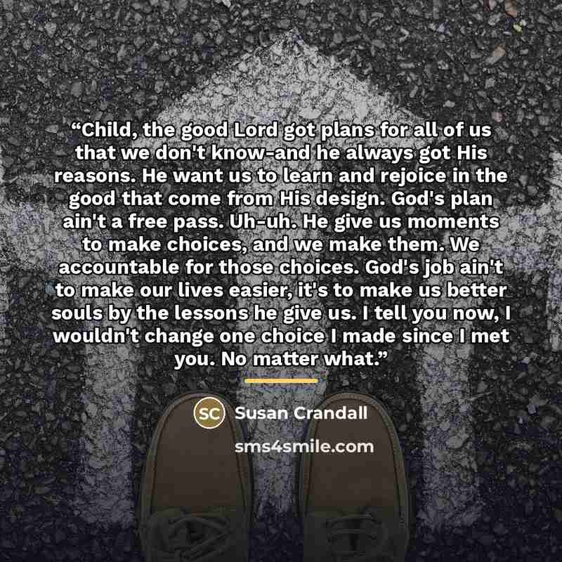 “Child, the good Lord got plans for all of us that we don't know-and he always got His reasons. He want us to learn and rejoice in the good that come from His design. God's plan ain't a free pass. Uh-uh. He give us moments to make choices, and we make them. We accountable for those choices. God's…” quote by Susan Crandall