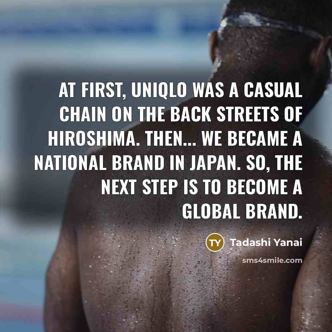 “At first, Uniqlo was a casual chain on the back streets of Hiroshima. Then... we became a national brand in Japan. So, the next step is to become a global brand.” quote by Tadashi Yanai