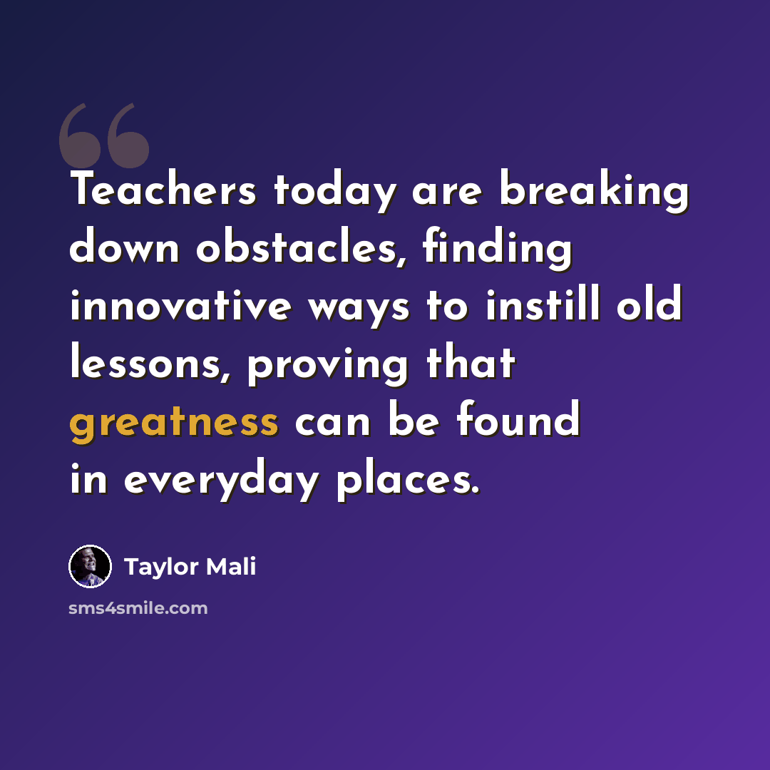 “Teachers today are breaking down obstacles, finding innovative ways to instill old lessons, proving that greatness can be found in everyday places.” quote by Taylor Mali