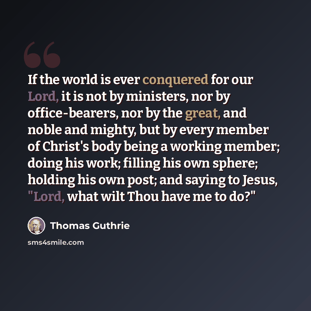 “If the world is ever conquered for our Lord, it is not by ministers, nor by office-bearers, nor by the great, and noble and mighty, but by every member of Christ's body being a working member; doing his work; filling his own sphere; holding his own post; and saying to Jesus, "Lord, what wilt Thou…” quote by Thomas Guthrie