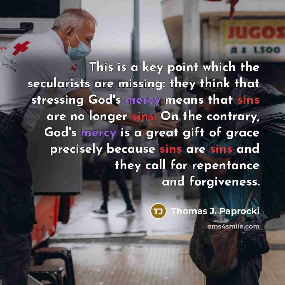 “This is a key point which the secularists are missing: they think that stressing God's mercy means that sins are no longer sins. On the contrary, God's mercy is a great gift of grace precisely because sins are sins and they call for repentance and forgiveness.” quote by Thomas J. Paprocki