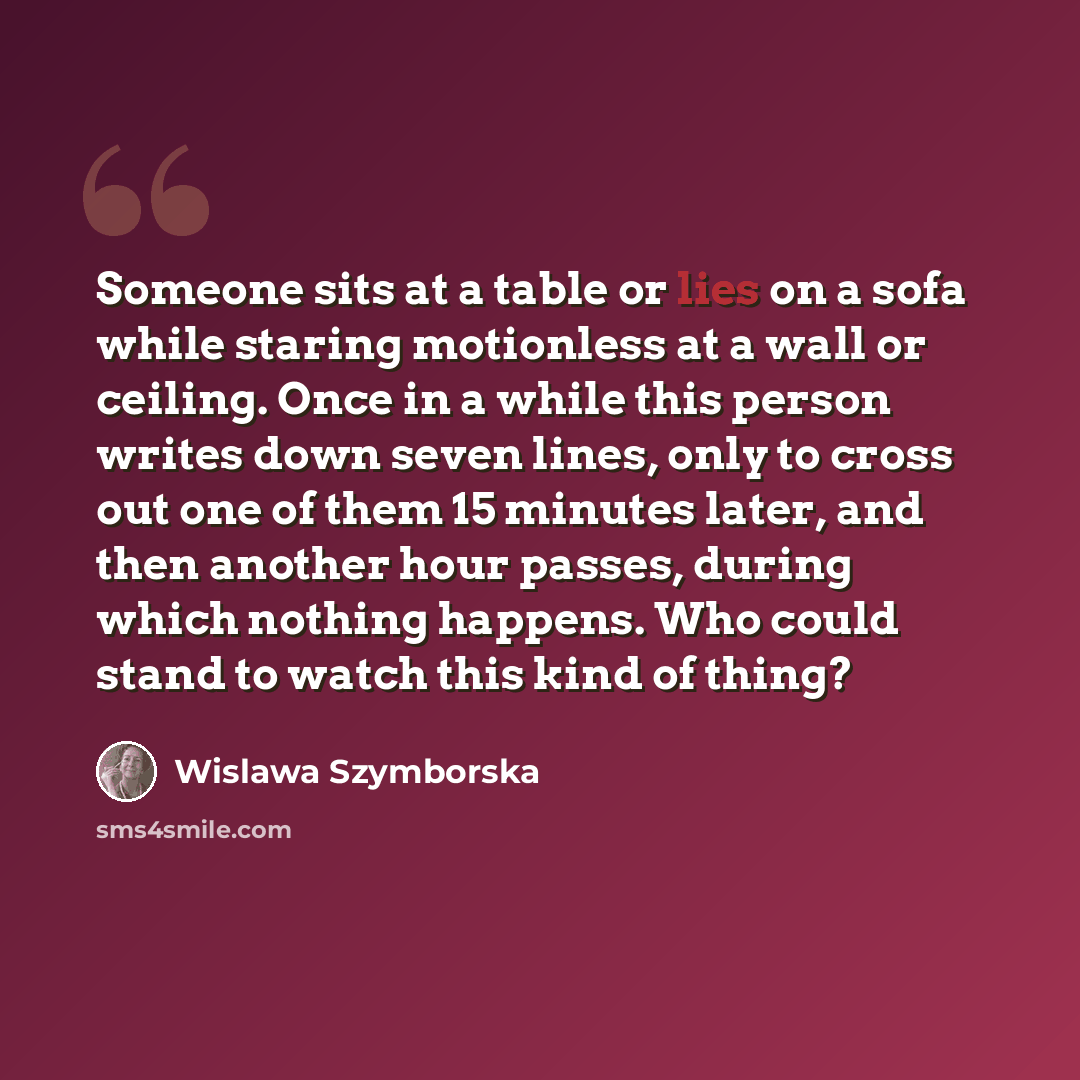 “Someone sits at a table or lies on a sofa while staring motionless at a wall or ceiling. Once in a while this person writes down seven lines, only to cross out one of them 15 minutes later, and then another hour passes, during which nothing happens. Who could stand to watch this kind of thing?” quote by Wislawa Szymborska