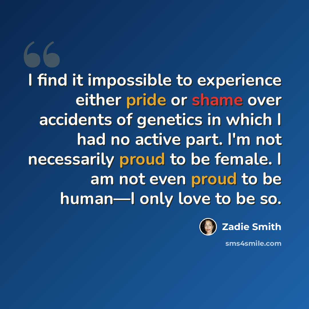 “I find it impossible to experience either pride or shame over accidents of genetics in which I had no active part. I'm not necessarily proud to be female. I am not even proud to be human—I only love to be so.” quote by Zadie Smith