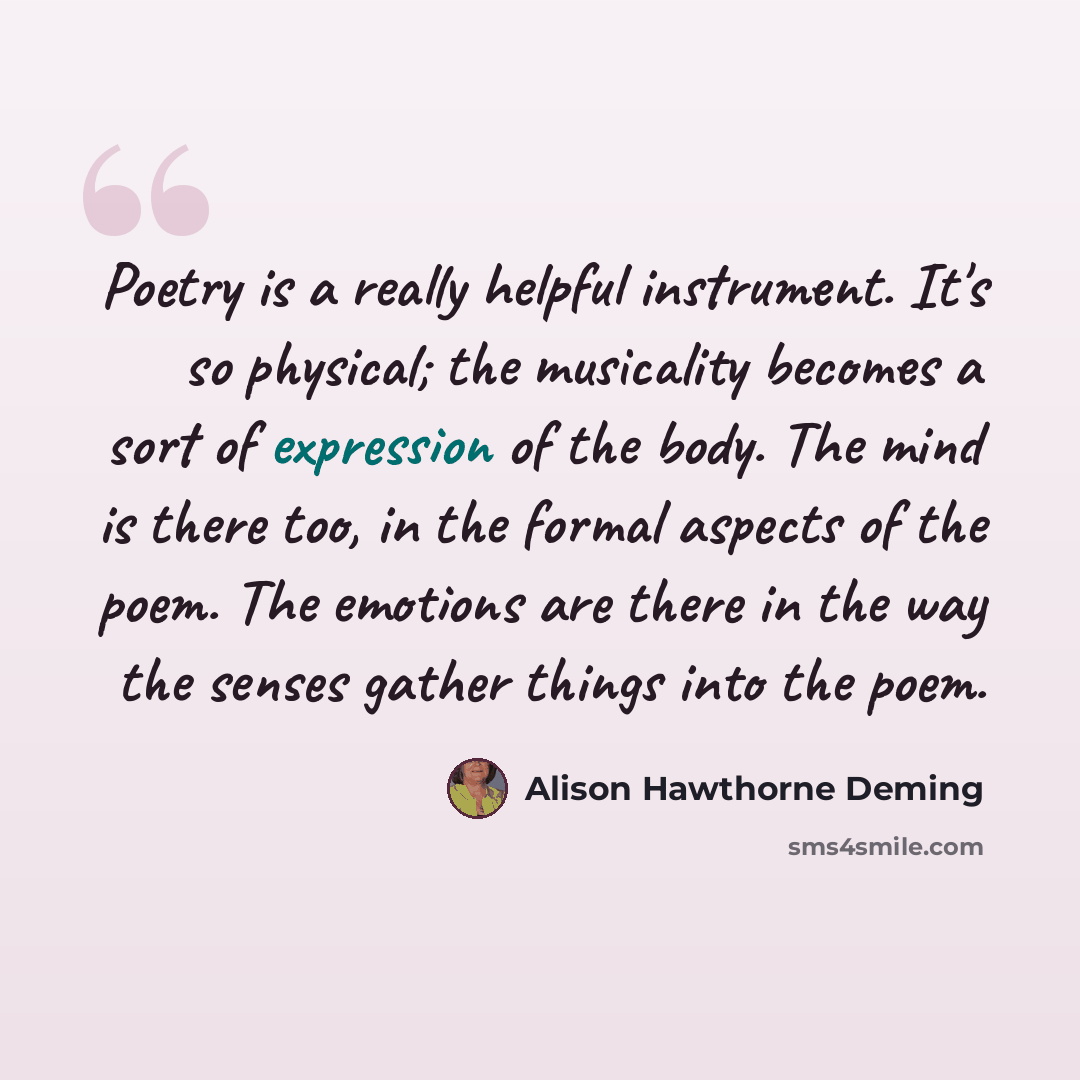 “Poetry is a really helpful instrument. It's so physical; the musicality becomes a sort of expression of the body. The mind is there too, in the formal aspects of the poem. The emotions are there in the way the senses gather things into the poem.” quote by Alison Hawthorne Deming