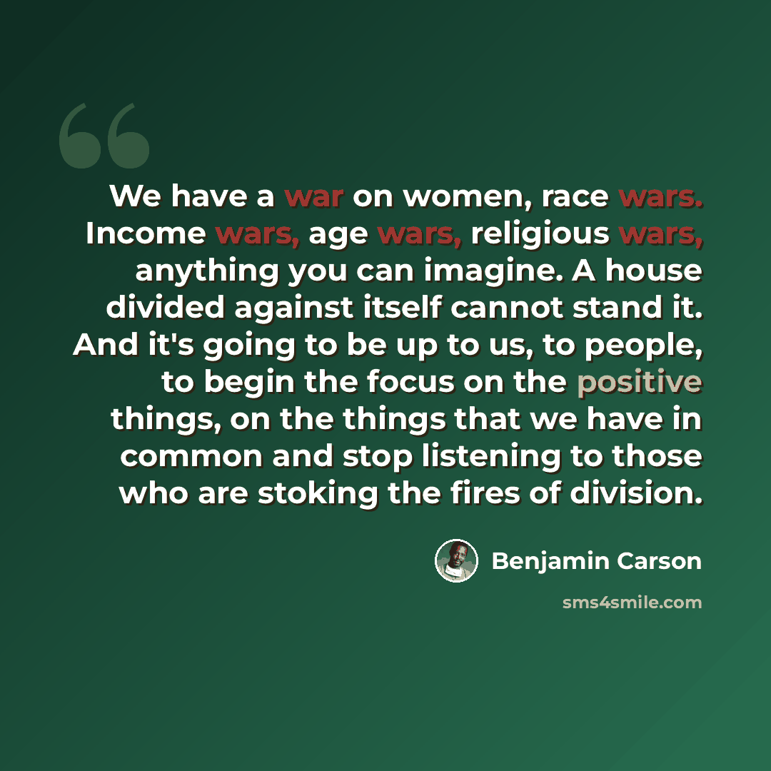 “We have a war on women, race wars. Income wars, age wars, religious wars, anything you can imagine. A house divided against itself cannot stand it. And it's going to be up to us, to people, to begin the focus on the positive things, on the things that we have in common and stop listening to those…” quote by Benjamin Carson
