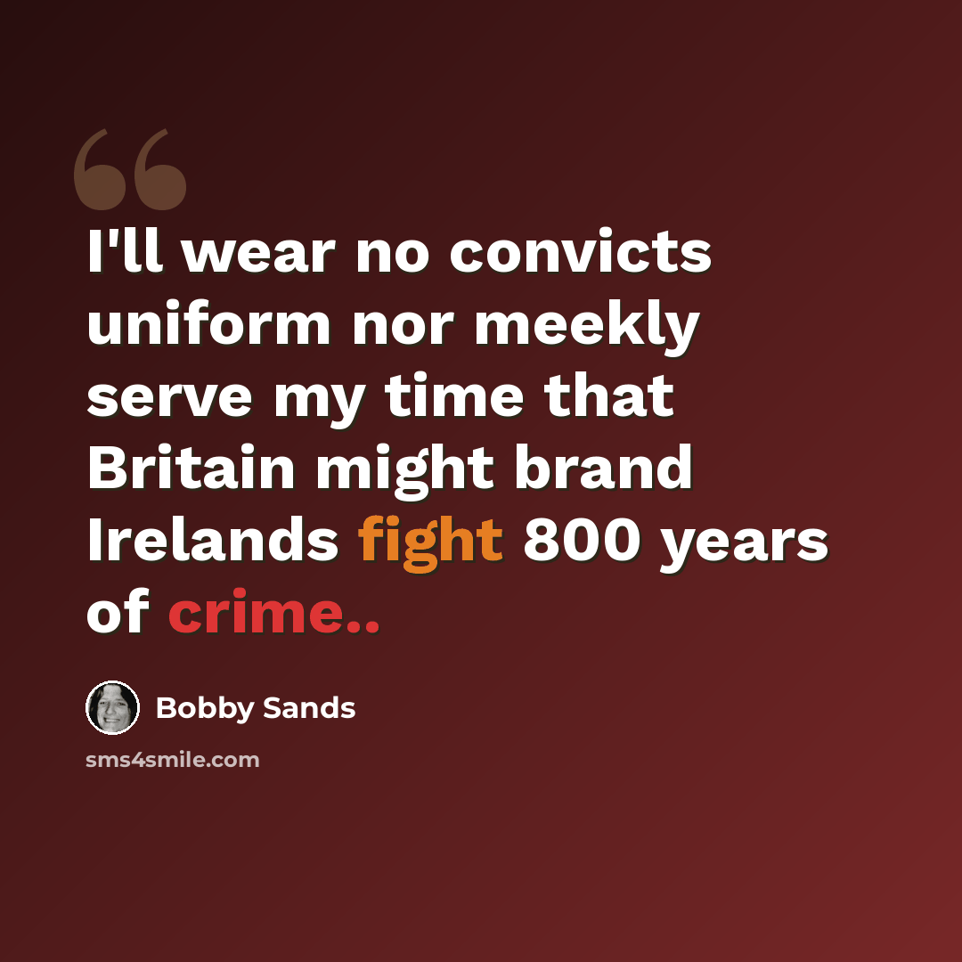“I'll wear no convicts uniform nor meekly serve my time that Britain might brand Irelands fight 800 years of crime..” quote by Bobby Sands