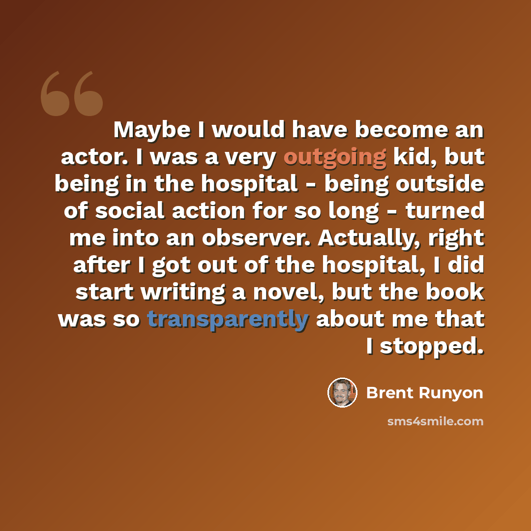 “Maybe I would have become an actor. I was a very outgoing kid, but being in the hospital - being outside of social action for so long - turned me into an observer. Actually, right after I got out of the hospital, I did start writing a novel, but the book was so transparently about me that I stopped.” quote by Brent Runyon