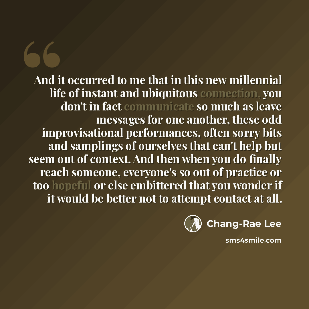 “And it occurred to me that in this new millennial life of instant and ubiquitous connection, you don't in fact communicate so much as leave messages for one another, these odd improvisational performances, often sorry bits and samplings of ourselves that can't help but seem out of context. And…” quote by Chang-Rae Lee