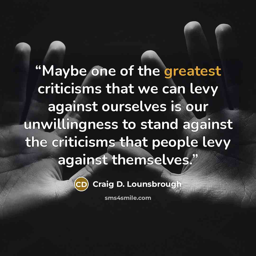 “Maybe one of the greatest criticisms that we can levy against ourselves is our unwillingness to stand against the criticisms that people levy against themselves.” quote by Craig D. Lounsbrough