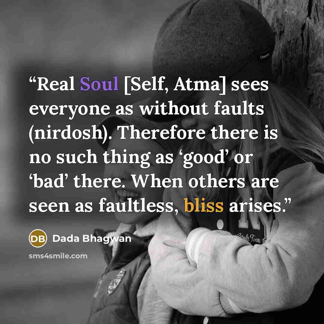 “Real Soul [Self, Atma] sees everyone as without faults (nirdosh). Therefore there is no such thing as ‘good’ or ‘bad’ there. When others are seen as faultless, bliss arises.” quote by Dada Bhagwan