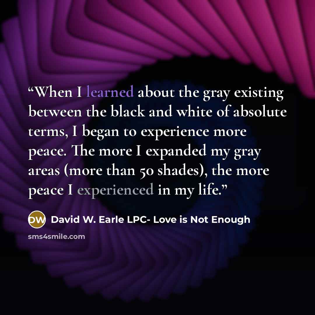 “When I learned about the gray existing between the black and white of absolute terms, I began to experience more peace. The more I expanded my gray areas (more than 50 shades), the more peace I experienced in my life.” quote by David W. Earle LPC- Love is Not Enough