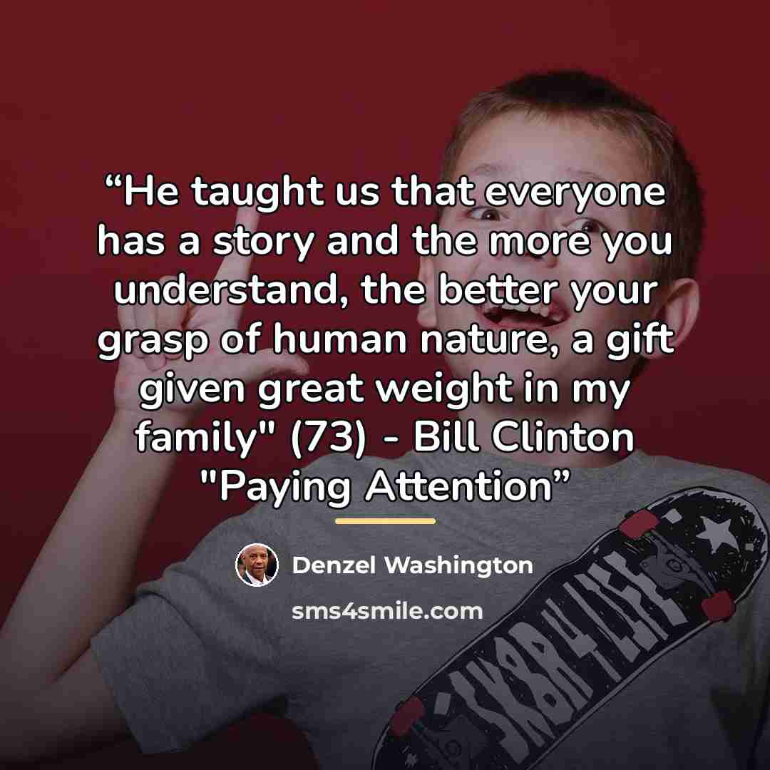 “He taught us that everyone has a story and the more you understand, the better your grasp of human nature, a gift given great weight in my family" (73) - Bill Clinton "Paying Attention” quote by Denzel Washington