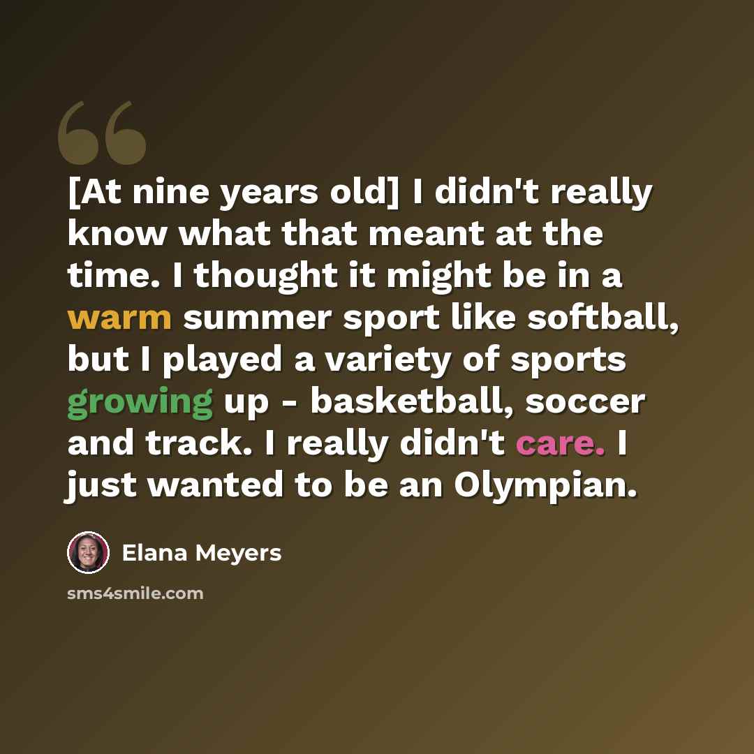 “[At nine years old] I didn't really know what that meant at the time. I thought it might be in a warm summer sport like softball, but I played a variety of sports growing up - basketball, soccer and track. I really didn't care. I just wanted to be an Olympian.” quote by Elana Meyers