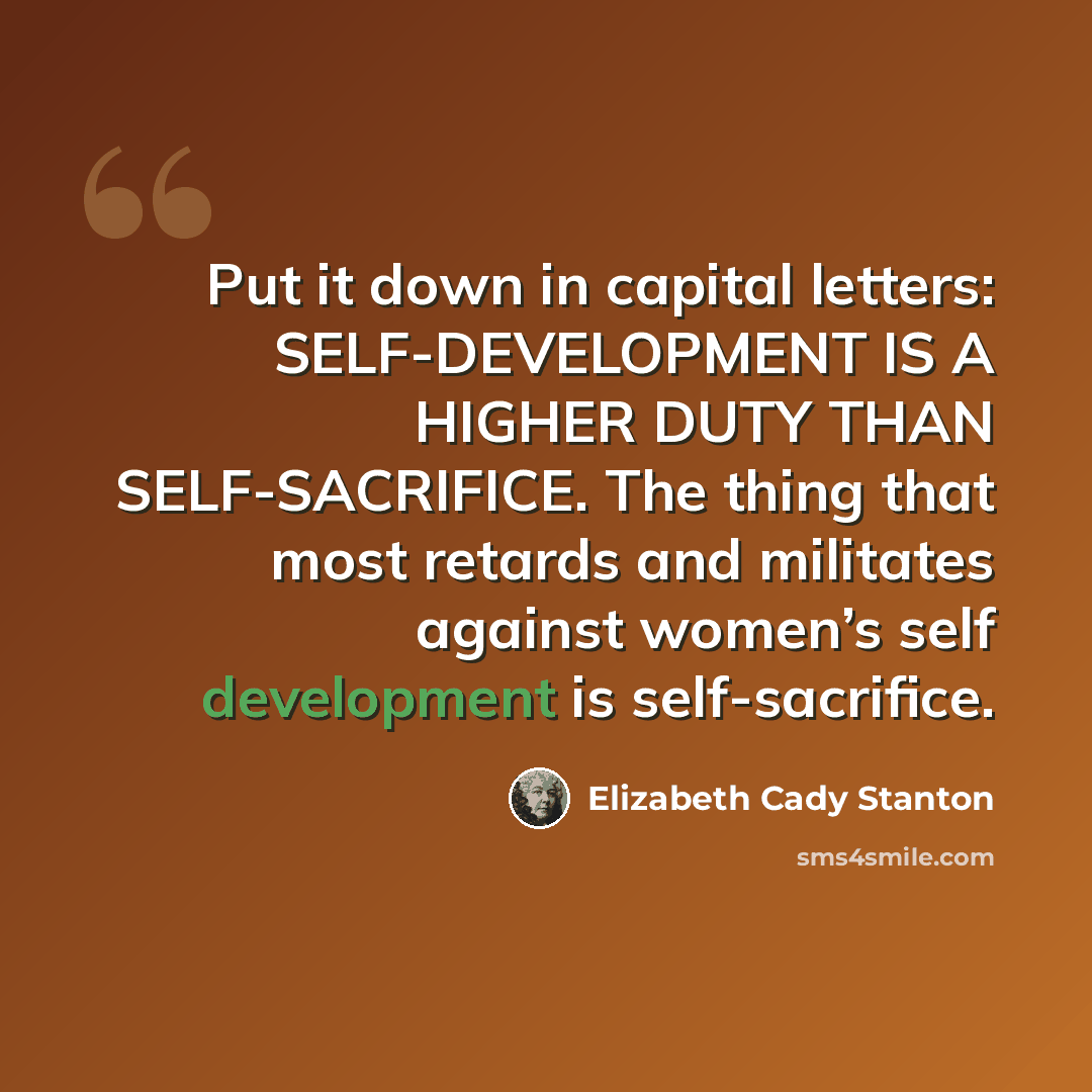 “Put it down in capital letters: SELF-DEVELOPMENT IS A HIGHER DUTY THAN SELF-SACRIFICE. The thing that most retards and militates against women’s self development is self-sacrifice.” quote by Elizabeth Cady Stanton