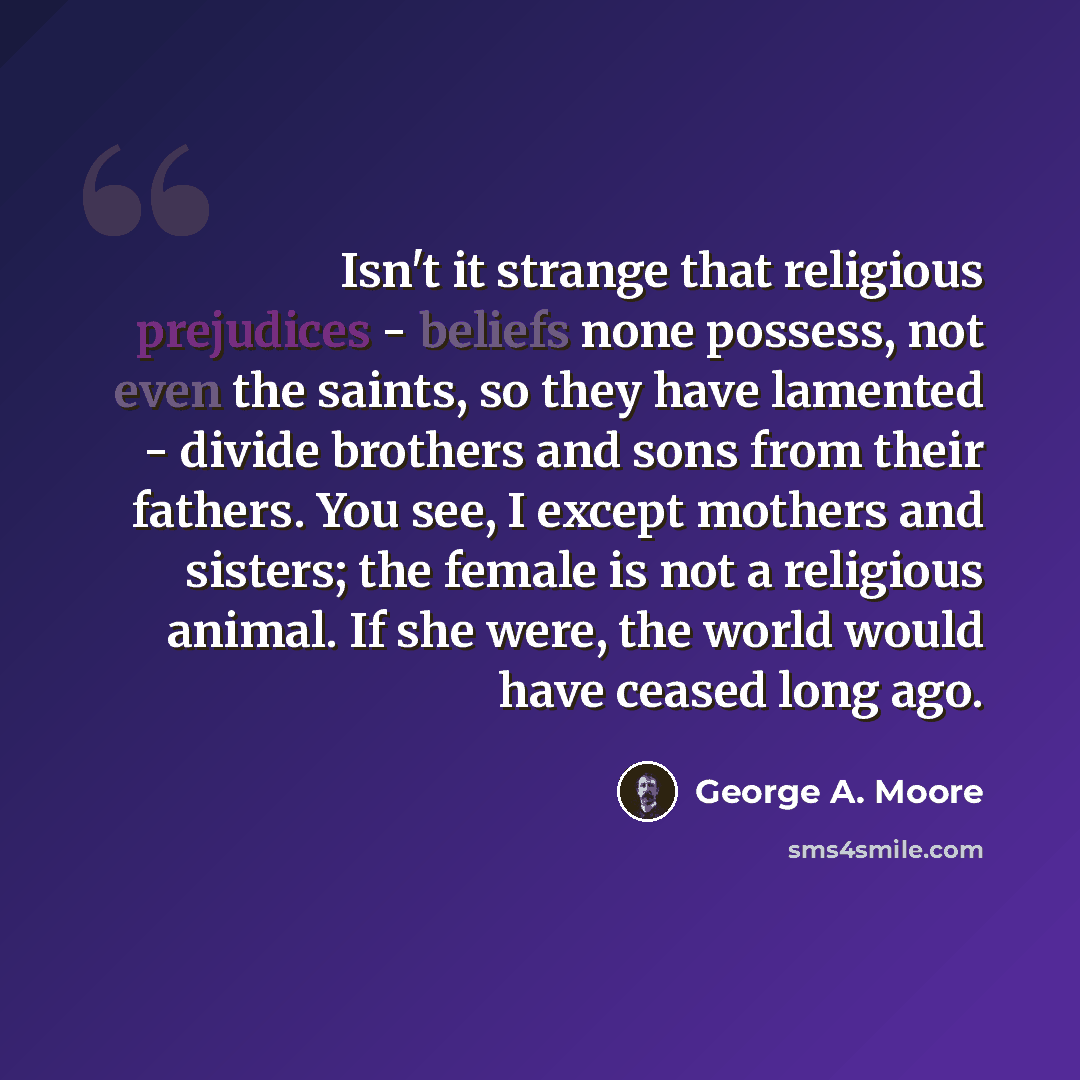 “Isn't it strange that religious prejudices - beliefs none possess, not even the saints, so they have lamented - divide brothers and sons from their fathers. You see, I except mothers and sisters; the female is not a religious animal. If she were, the world would have ceased long ago.” quote by George A. Moore
