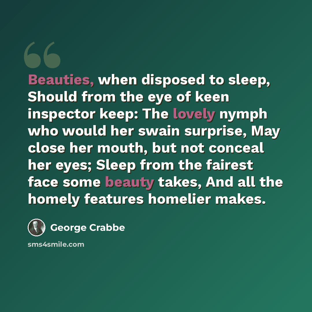 “Beauties, when disposed to sleep, Should from the eye of keen inspector keep: The lovely nymph who would her swain surprise, May close her mouth, but not conceal her eyes; Sleep from the fairest face some beauty takes, And all the homely features homelier makes.” quote by George Crabbe